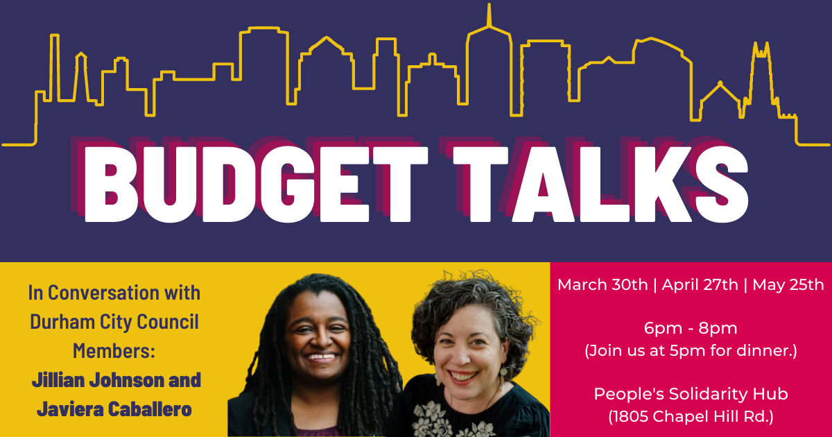 Budget Talks: In conversation with Durham City Council members: Jillian Johnson and Javiera Caballero. March 30th, April 27th, May 25th. 6-8 pm, dinner at 5pm, People's Solidarity Hub (1805 Chapel Hill Rd.) 
