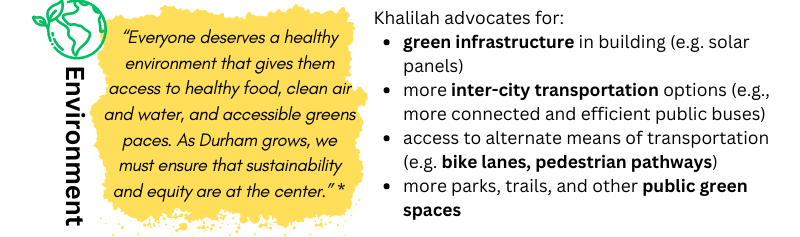 ENVIRONMENT: “Everyone deserves a healthy environment that gives them access to healthy food, clean air and water, and accessible greens paces. As Durham grows, we must ensure that sustainability and equity are at the center.” – Khalilah. Khalilah advocates for: Green infrastructure in building (e.g. solar panels) / More inter-city transportation options (e.g., more connected and efficient public bus routes) / Access to alternate means of transportation (e.g. bike lanes, pedestrian pathways) / More parks, trails, and other public green spaces