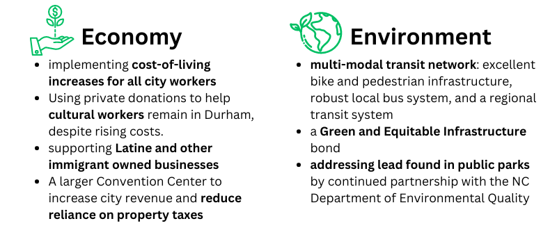 ECONOMY: implementing cost-of-living increases for all city workers/ Using private donations to help cultural workers remain in Durham, despite rising costs./ supporting Latine and other immigrant owned businesses/ A larger Convention Center to increase city revenue and reduce reliance on property taxes ENVIRONMENT: multi-modal transit network: excellent bike and pedestrian infrastructure, robust local bus system, and a regional transit system / a Green and Equitable Infrastructure bond / addressing lead found in public parks by continued partnership with the NC Department of Environmental Quality