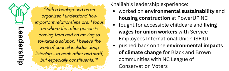LEADERSHIP: "“With a background as an organizer, I understand how important relationships are. I focus on where the other person is coming from and on moving us towards a solution. I believe the work of council includes deep listening – to each other and staff, but especially constituents.” -- Khalilah. Khalilah's leadership experience: worked on environmental sustainability and housing construction at PowerUP NC / fought for accessible childcare and living wages for union workers with Service Employees International Union (SEIU) / pushed back on the environmental impacts of climate change for Black and Brown communities with NC League of Conservation Voters