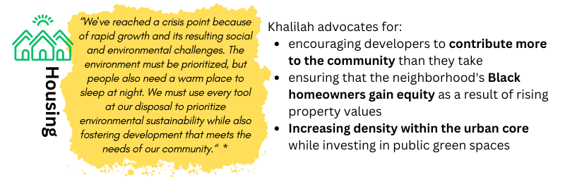 HOUSING: "Black home ownership is currently on the decline, and there is a marked disparity between white and Black home ownership. Durham needs policies that provide additional avenues for Black home ownership.” -- Khalilah. Khalilah advocates for: encouraging developers to contribute more to the community than they take / ensuring that the neighborhood's Black homeowners gain equity as a result of rising property values / Increasing density within the urban core while investing in public green spaces
