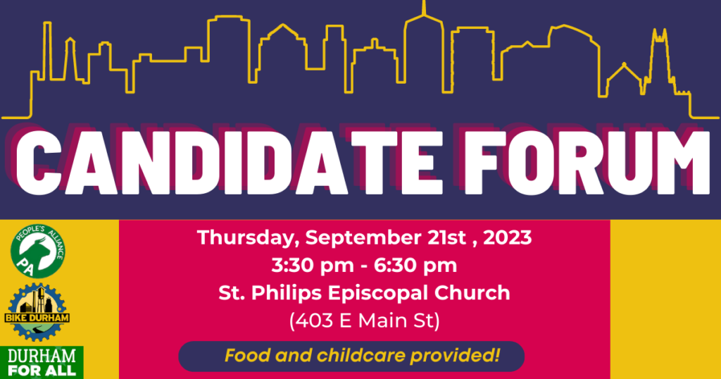 Candidate Forum / Thursday, September 21st, 2023 / 3:30 pm - 6:30 pm / St. Philips Episcopal Church (403 E Main St.) /food and childcare provided! / Durham for All, the People's Alliance, and Bike Durham