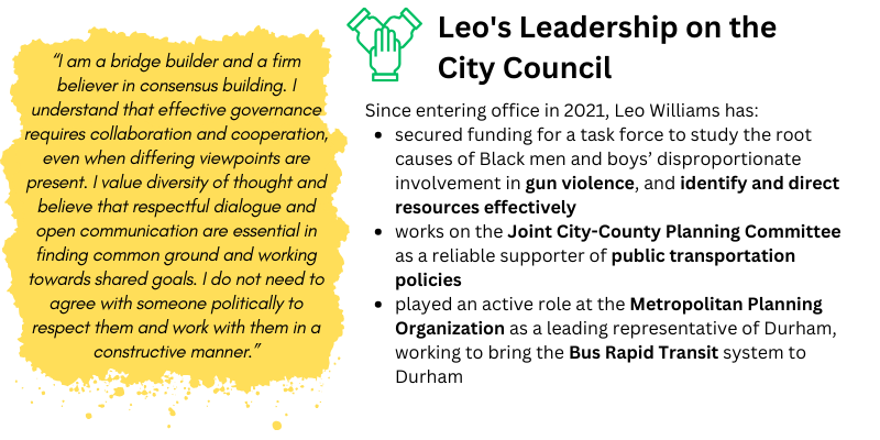 Leo's leadership on the council: Since entering office in 2021, Leo Williams has: secured funding for a task force to study the root causes of Black men and boys’ disproportionate involvement in gun violence, and identify and direct resources - effectively works on the Joint City-County Planning Committee as a reliable supporter of public transportation policies - played an active role at the Metropolitan Planning Organization as a leading representative of Durham, working to bring the Bus Rapid Transit system to Durham "I am a bridge builder and a firm believer in consensus building. I understand that effective governance requires collaboration and cooperation, even when differing viewpoints are present. I value diversity of thought and believe that respectful dialogue and open communication are essential in finding common ground and working towards shared goals. I do not need to agree with someone politically to respect them and work with them in a constructive manner.” - Leo 